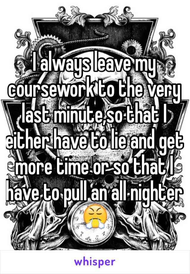 I always leave my coursework to the very last minute,so that I either have to lie and get more time or so that I have to pull an all nighter 😤