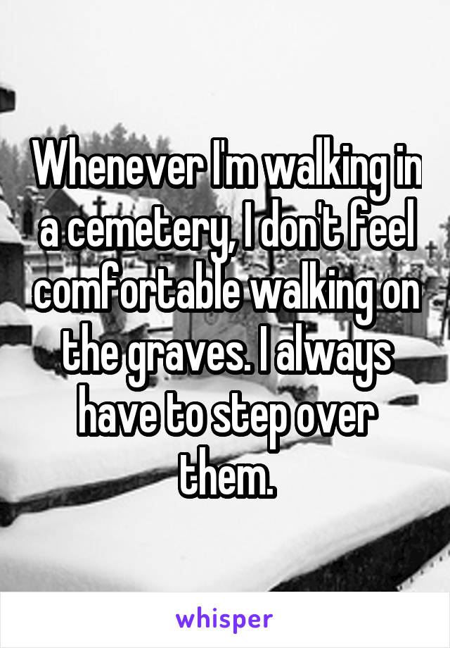 Whenever I'm walking in a cemetery, I don't feel comfortable walking on the graves. I always have to step over them.