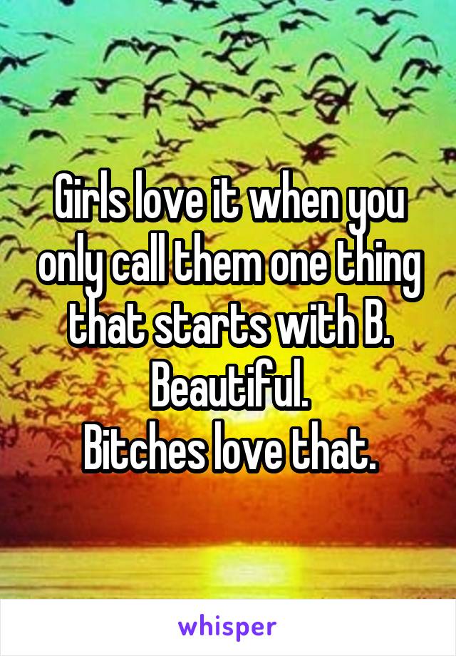 Girls love it when you only call them one thing that starts with B. Beautiful.
Bitches love that.