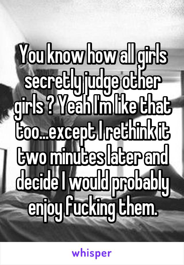 You know how all girls secretly judge other girls ? Yeah I'm like that too...except I rethink it two minutes later and decide I would probably enjoy fucking them.