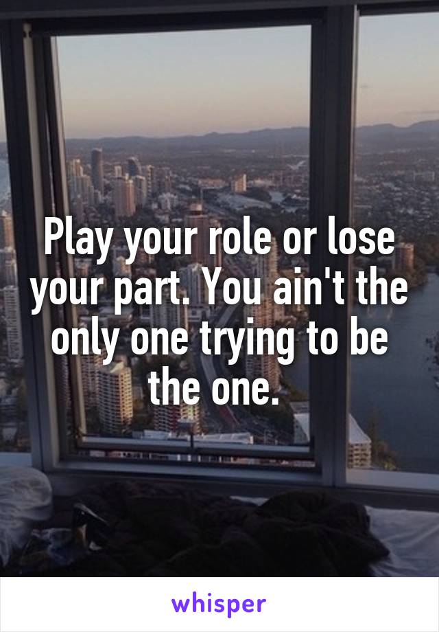 Play your role or lose your part. You ain't the only one trying to be the one. 