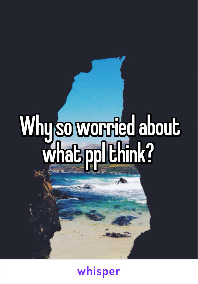 Why so worried about what ppl think? 