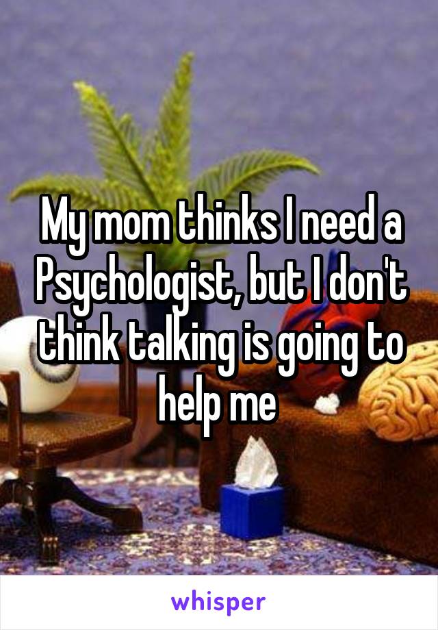 My mom thinks I need a Psychologist, but I don't think talking is going to help me 