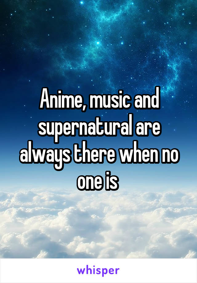 Anime, music and supernatural are always there when no one is 