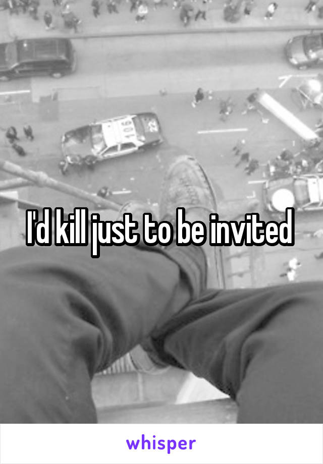 I'd kill just to be invited 