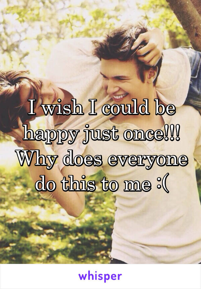 I wish I could be happy just once!!! Why does everyone do this to me :(