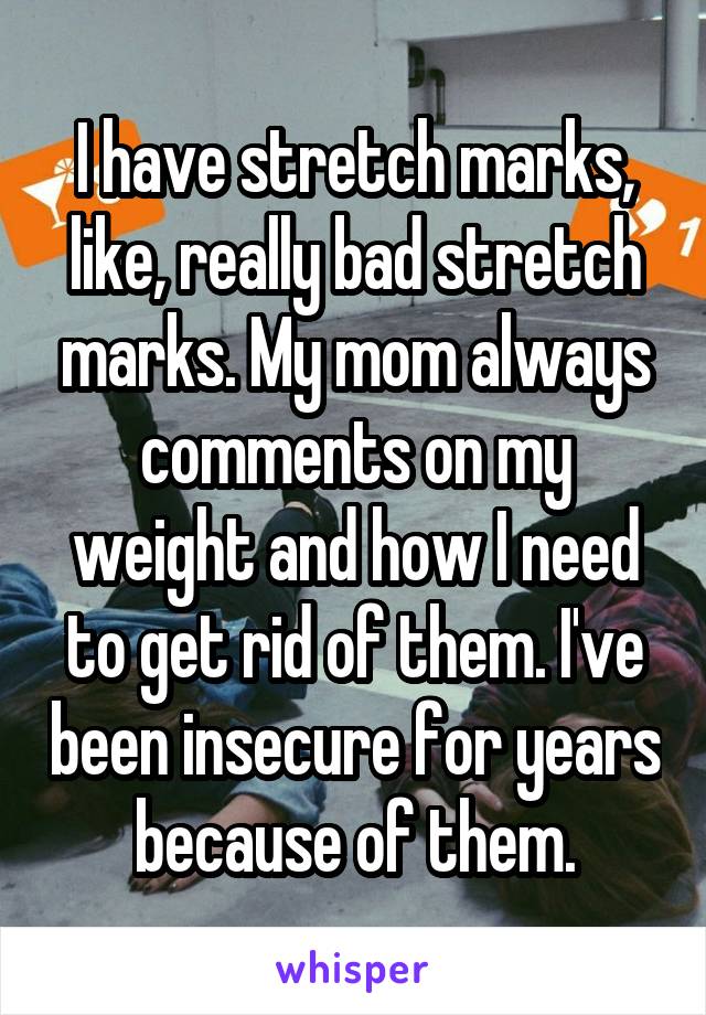 I have stretch marks, like, really bad stretch marks. My mom always comments on my weight and how I need to get rid of them. I've been insecure for years because of them.