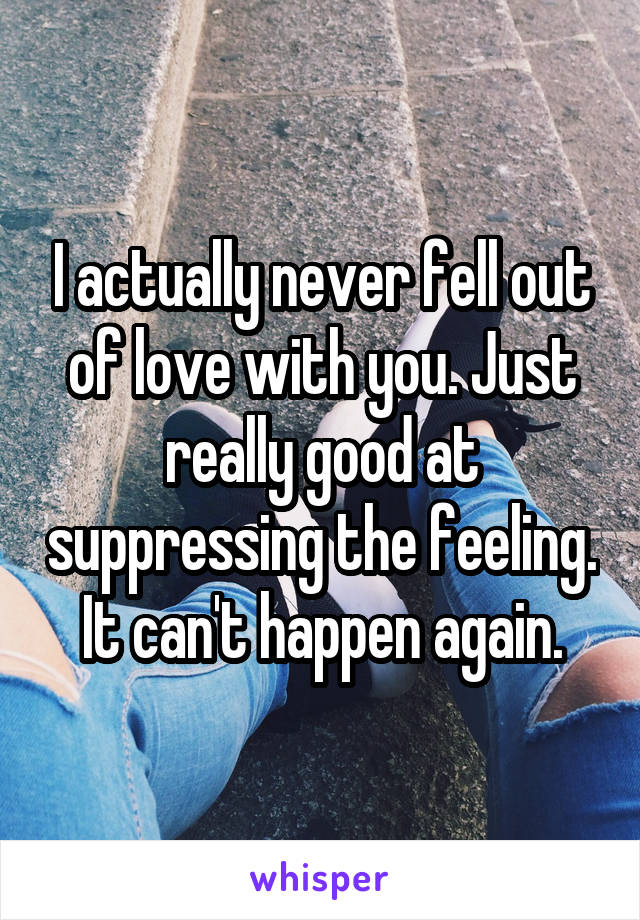 I actually never fell out of love with you. Just really good at suppressing the feeling. It can't happen again.