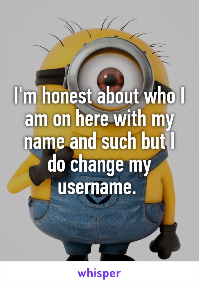 I'm honest about who I am on here with my name and such but I do change my username. 