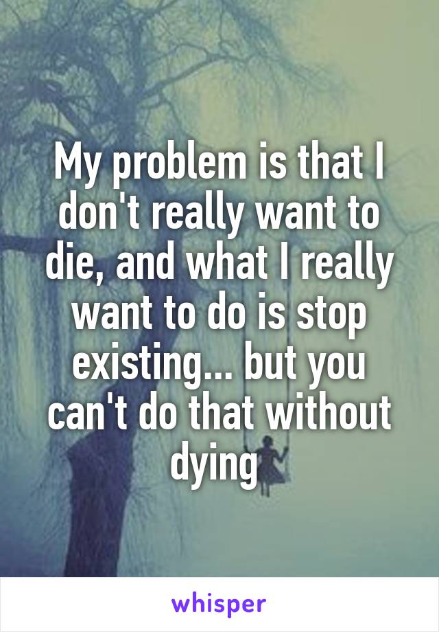 My problem is that I don't really want to die, and what I really want to do is stop existing... but you can't do that without dying 