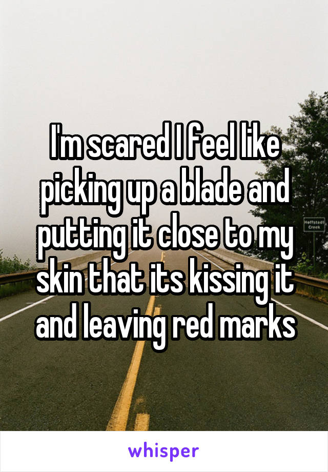 I'm scared I feel like picking up a blade and putting it close to my skin that its kissing it and leaving red marks