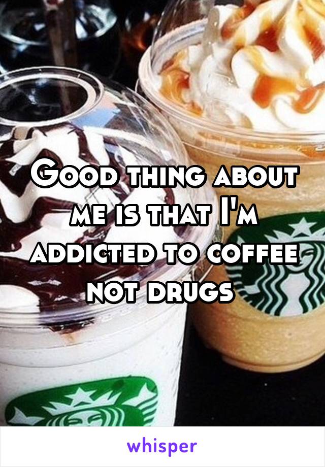 Good thing about me is that I'm addicted to coffee not drugs 