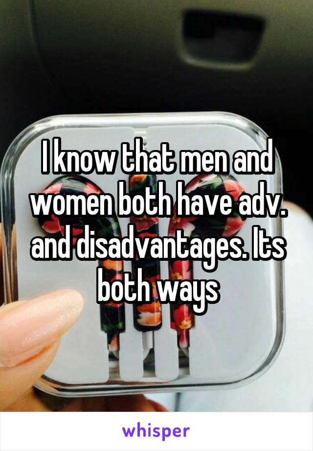 I know that men and women both have adv. and disadvantages. Its both ways