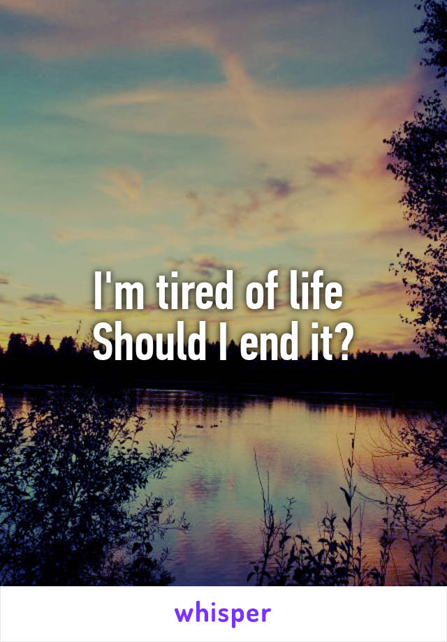 I'm tired of life 
Should I end it?