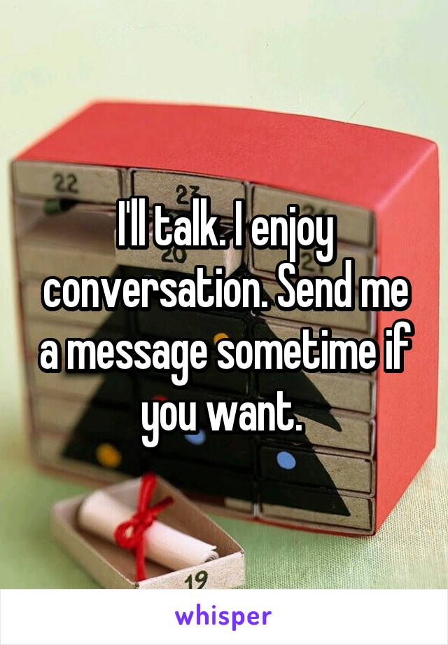 I'll talk. I enjoy conversation. Send me a message sometime if you want. 