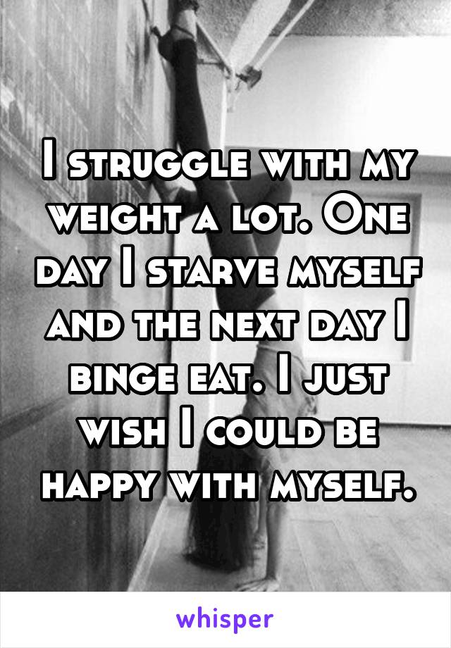 I struggle with my weight a lot. One day I starve myself and the next day I binge eat. I just wish I could be happy with myself.