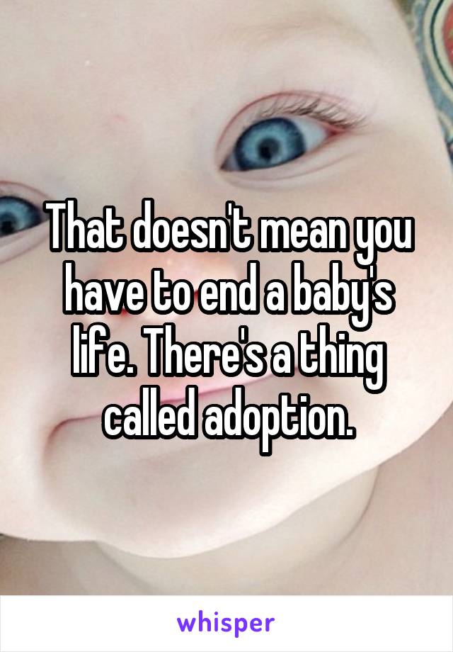 That doesn't mean you have to end a baby's life. There's a thing called adoption.