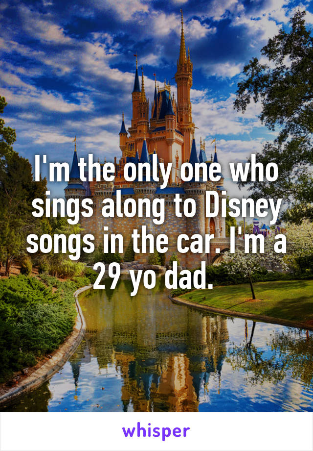 I'm the only one who sings along to Disney songs in the car. I'm a 29 yo dad. 