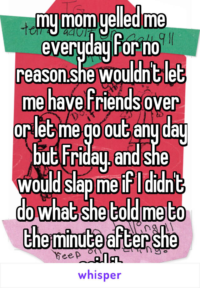 my mom yelled me everyday for no reason.she wouldn't let me have friends over or let me go out any day but Friday. and she would slap me if I didn't do what she told me to the minute after she said it