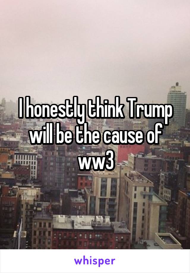 I honestly think Trump will be the cause of ww3