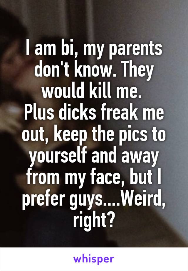 I am bi, my parents don't know. They would kill me. 
Plus dicks freak me out, keep the pics to yourself and away from my face, but I prefer guys....Weird, right?