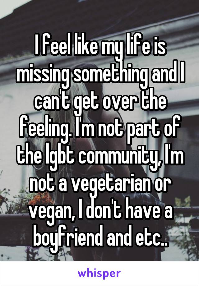 I feel like my life is missing something and I can't get over the feeling. I'm not part of the lgbt community, I'm not a vegetarian or vegan, I don't have a boyfriend and etc..