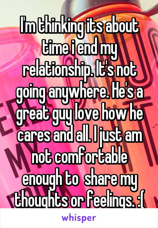 I'm thinking its about time i end my relationship. It's not going anywhere. He's a great guy love how he cares and all. I just am not comfortable enough to  share my thoughts or feelings. :(