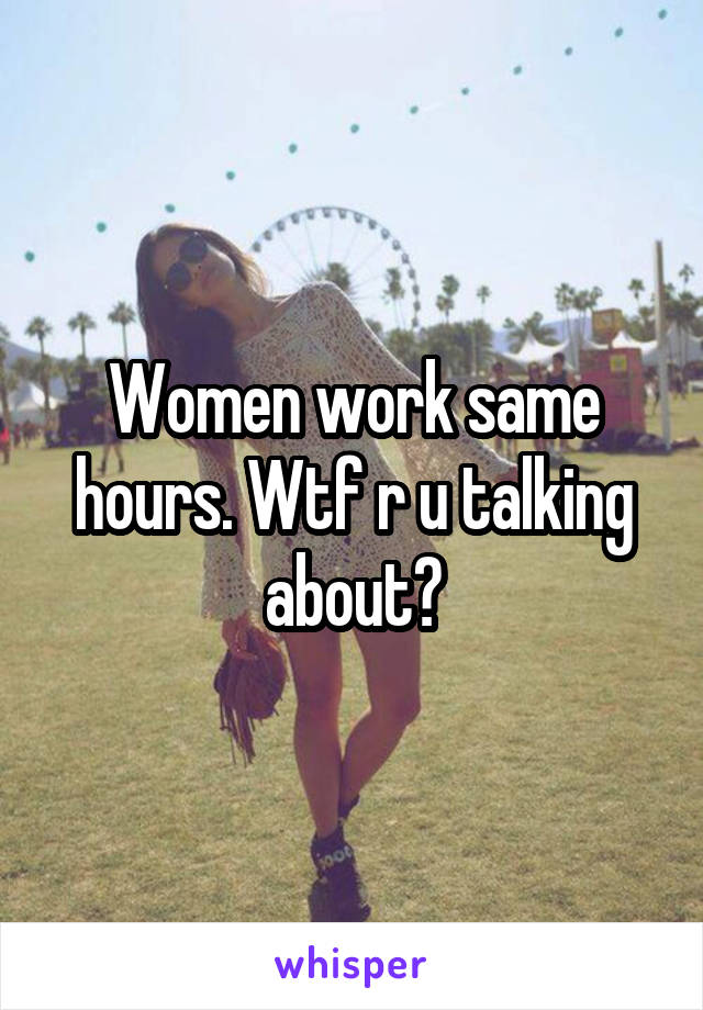 Women work same hours. Wtf r u talking about?