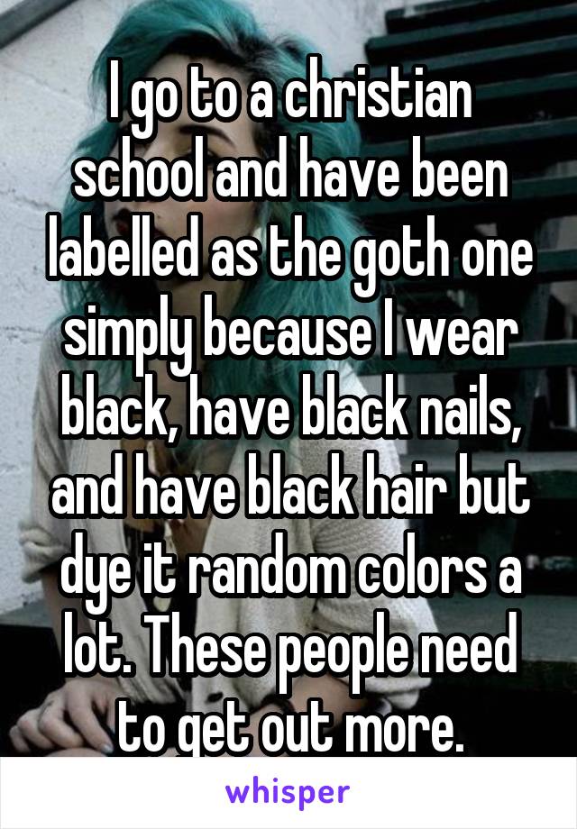 I go to a christian school and have been labelled as the goth one simply because I wear black, have black nails, and have black hair but dye it random colors a lot. These people need to get out more.