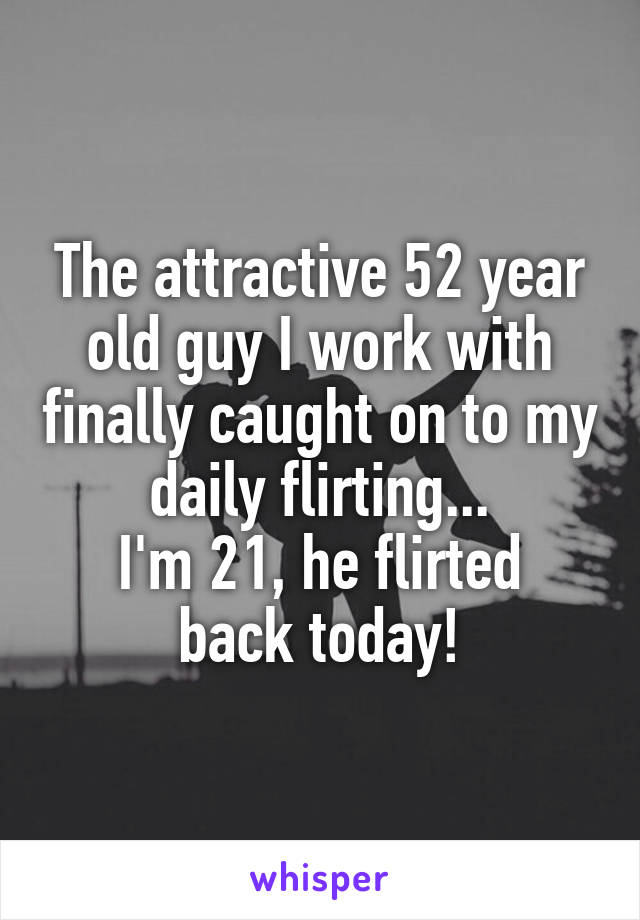 The attractive 52 year old guy I work with finally caught on to my daily flirting...
I'm 21, he flirted back today!