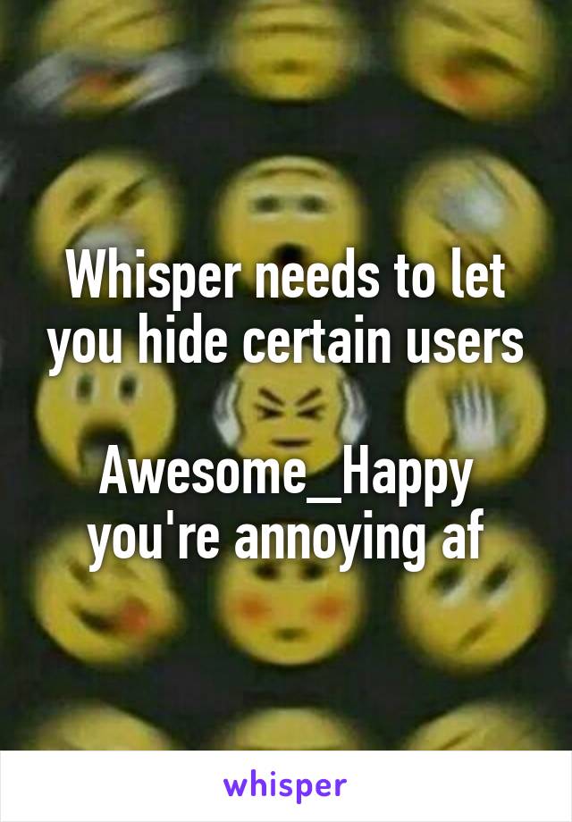 Whisper needs to let you hide certain users

Awesome_Happy you're annoying af