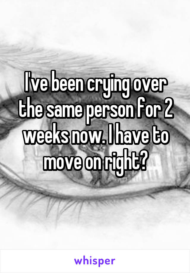 I've been crying over the same person for 2 weeks now. I have to move on right?
