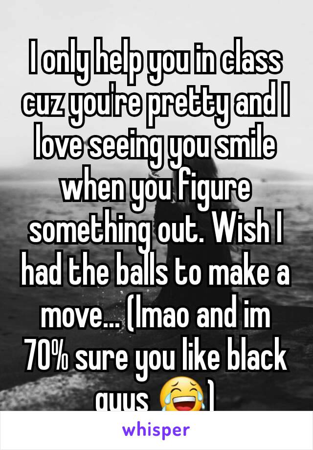 I only help you in class cuz you're pretty and I love seeing you smile when you figure something out. Wish I had the balls to make a move... (lmao and im 70% sure you like black guys 😂)