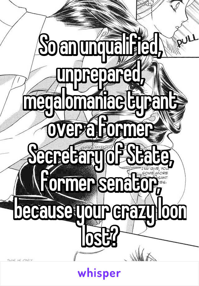 So an unqualified, unprepared, megalomaniac tyrant over a former Secretary of State, former senator, because your crazy loon lost?