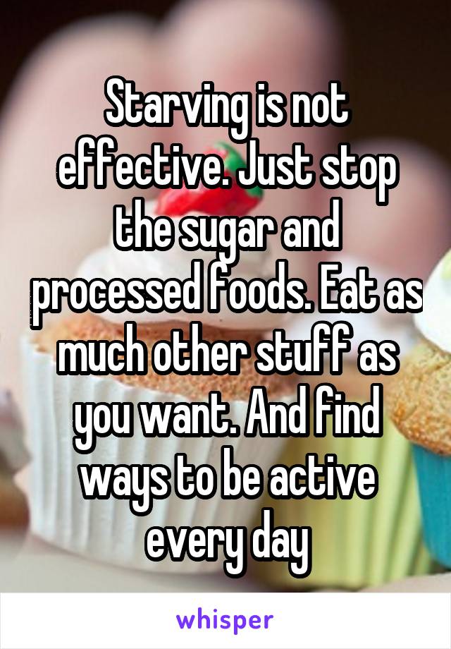 Starving is not effective. Just stop the sugar and processed foods. Eat as much other stuff as you want. And find ways to be active every day