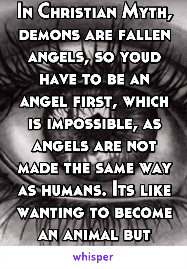 In Christian Myth, demons are fallen angels, so youd have to be an angel first, which is impossible, as angels are not made the same way as humans. Its like wanting to become an animal but moredrastic