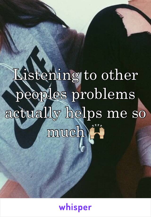 Listening to other peoples problems actually helps me so much 🙌🏼