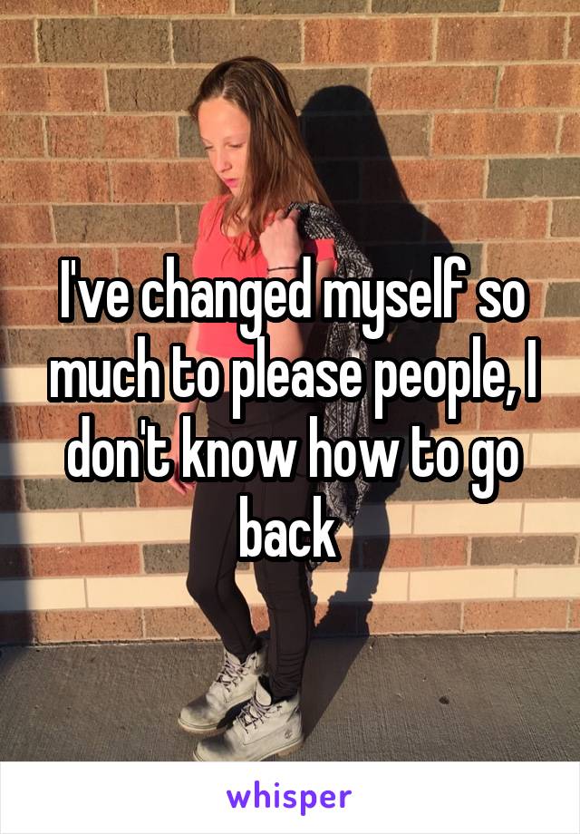 I've changed myself so much to please people, I don't know how to go back 