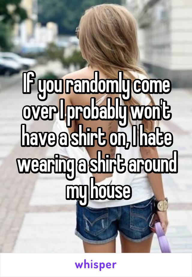 If you randomly come over I probably won't have a shirt on, I hate wearing a shirt around
 my house