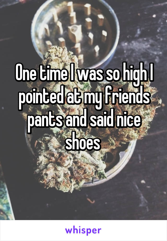 One time I was so high I pointed at my friends pants and said nice shoes 
