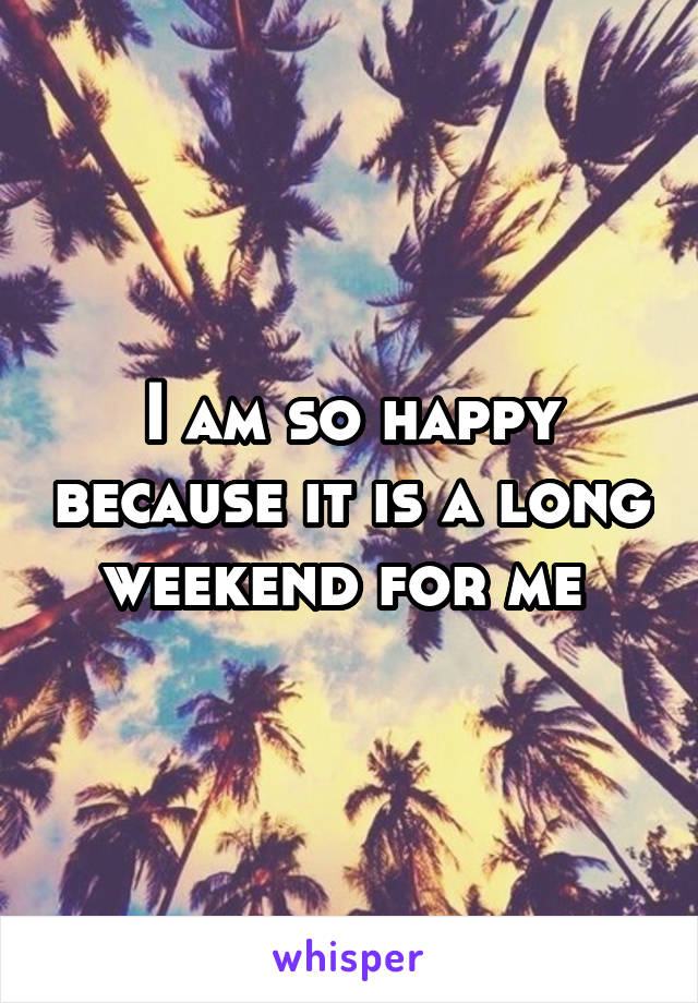 I am so happy because it is a long weekend for me 