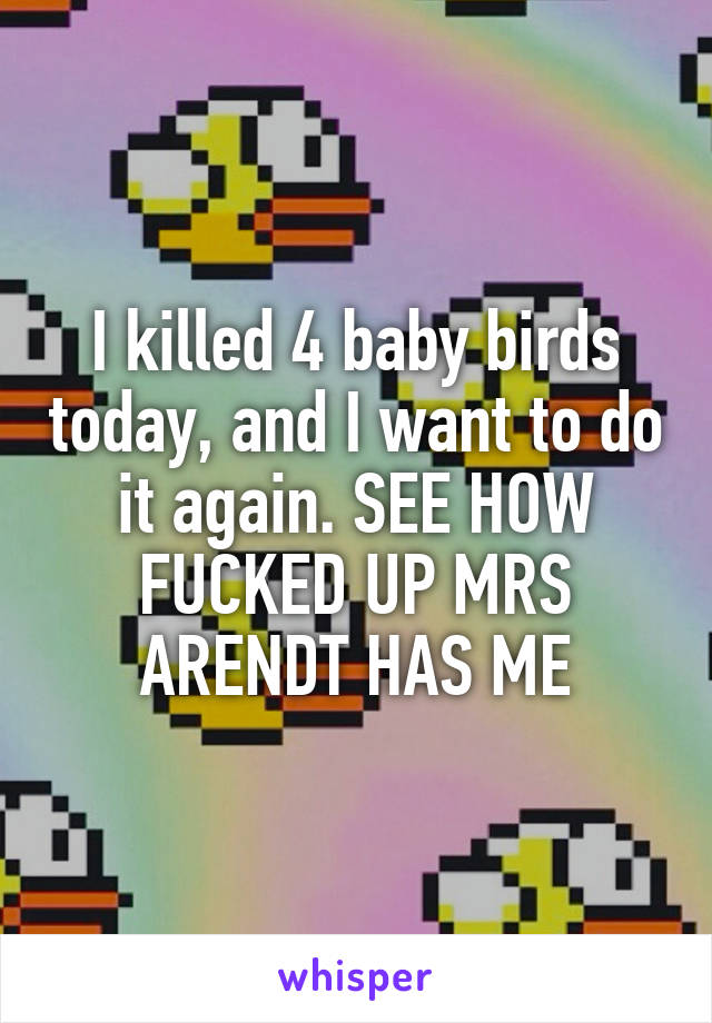 I killed 4 baby birds today, and I want to do it again. SEE HOW FUCKED UP MRS ARENDT HAS ME