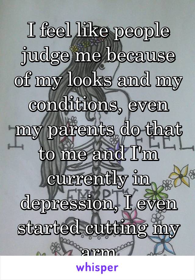 I feel like people judge me because of my looks and my conditions, even my parents do that to me and I'm currently in depression, I even started cutting my arm