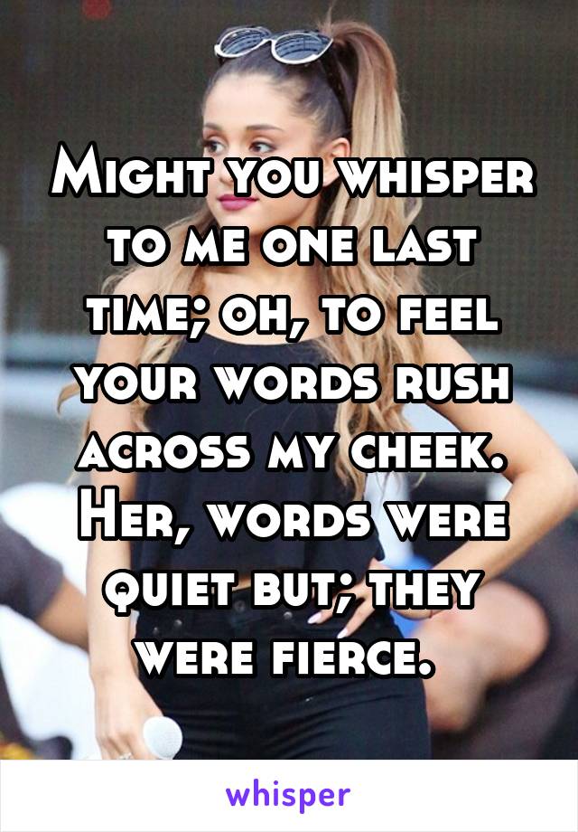 Might you whisper to me one last time; oh, to feel your words rush across my cheek. Her, words were quiet but; they were fierce. 