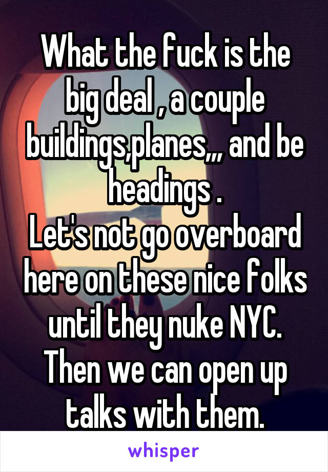 What the fuck is the big deal , a couple buildings,planes,,, and be headings .
Let's not go overboard here on these nice folks until they nuke NYC.
Then we can open up talks with them.