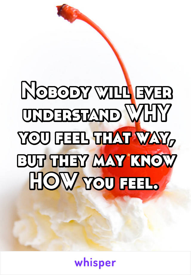 Nobody will ever understand WHY you feel that way, but they may know HOW you feel. 