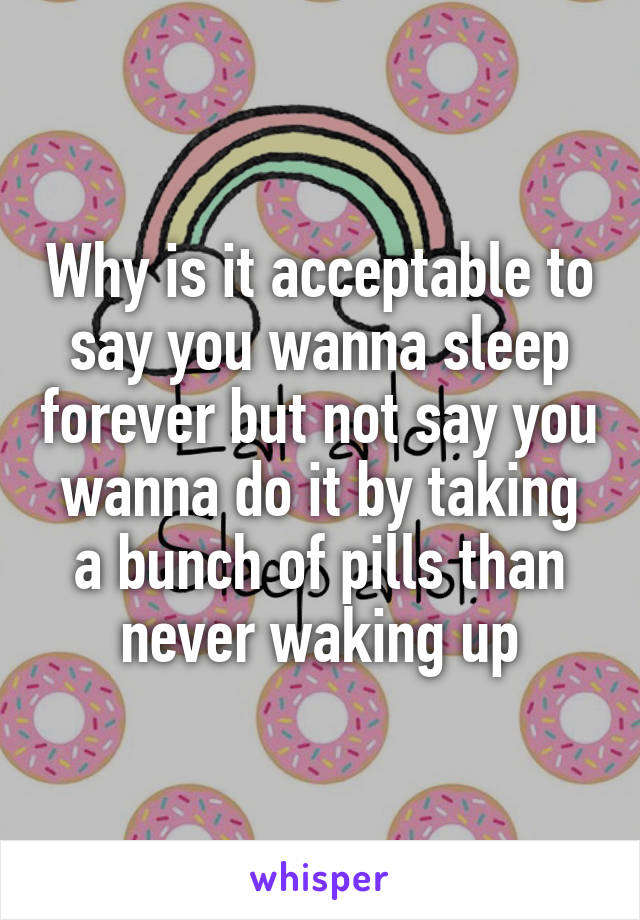 Why is it acceptable to say you wanna sleep forever but not say you wanna do it by taking a bunch of pills than never waking up