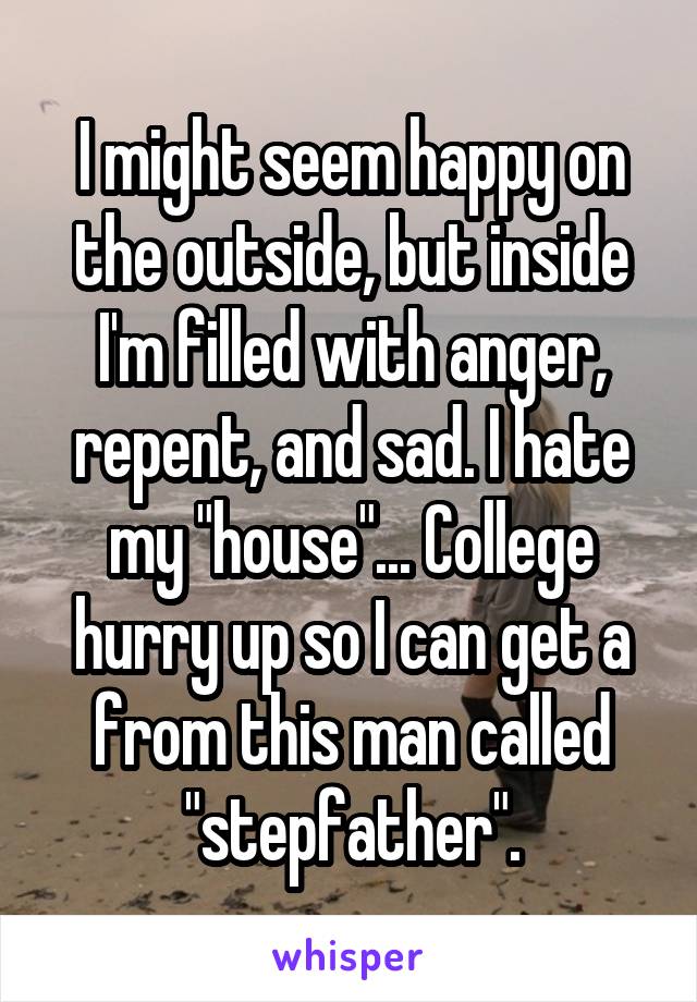 I might seem happy on the outside, but inside I'm filled with anger, repent, and sad. I hate my "house"... College hurry up so I can get a from this man called "stepfather".