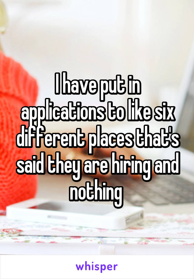 I have put in applications to like six different places that's said they are hiring and nothing 