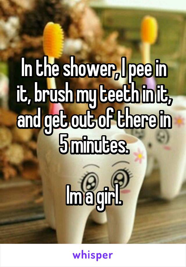 In the shower, I pee in it, brush my teeth in it, and get out of there in 5 minutes.

Im a girl.